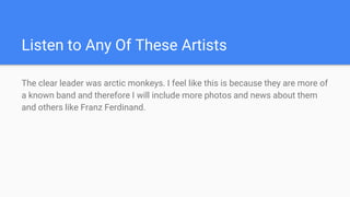 Listen to Any Of These Artists
The clear leader was arctic monkeys. I feel like this is because they are more of
a known band and therefore I will include more photos and news about them
and others like Franz Ferdinand.
 