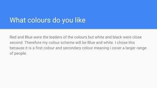 What colours do you like
Red and Blue were the leaders of the colours but white and black were close
second. Therefore my colour scheme will be Blue and white. I chose this
because it is a first colour and secondary colour meaning i cover a larger range
of people.
 