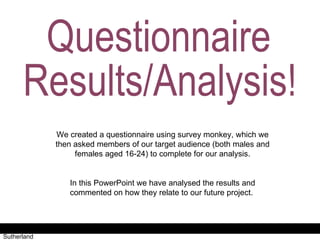 Questionnaire Results/Analysis  Antonia Roberts + Jessica Sutherland Questionnaire  Results/Analysis! We created a questionnaire using survey monkey, which we then asked members of our target audience (both males and females aged 16-24) to complete for our analysis. In this PowerPoint we have analysed the results and commented on how they relate to our future project.  