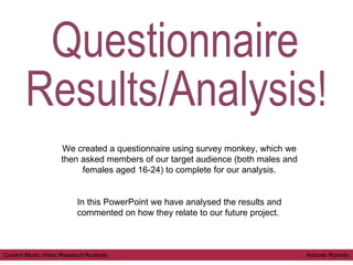 Questionnaire  Results/Analysis! We created a questionnaire using survey monkey, which we then asked members of our target audience (both males and females aged 16-24) to complete for our analysis. In this PowerPoint we have analysed the results and commented on how they relate to our future project.  Current Music Video Research/Analysis  Antonia Roberts 