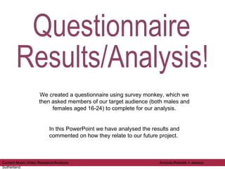 Questionnaire  Results/Analysis! We created a questionnaire using survey monkey, which we then asked members of our target audience (both males and females aged 16-24) to complete for our analysis. In this PowerPoint we have analysed the results and commented on how they relate to our future project.  Current Music Video Research/Analysis  Antonia Roberts + Jessica Sutherland 