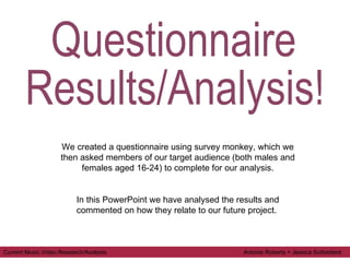 Questionnaire  Results/Analysis! We created a questionnaire using survey monkey, which we then asked members of our target audience (both males and females aged 16-24) to complete for our analysis. In this PowerPoint we have analysed the results and commented on how they relate to our future project.  Current Music Video Research/Analysis  Antonia Roberts + Jessica Sutherland 