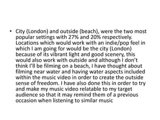• City (London) and outside (beach), were the two most
popular settings with 27% and 20% respectively.
Locations which would work with an indie/pop feel in
which I am going for would be the city (London)
because of its vibrant light and good scenery, this
would also work with outside and although I don’t
think I’ll be filming on a beach, I have thought about
filming near water and having water aspects included
within the music video in order to create the outside
sense of freedom. I have also done this in order to try
and make my music video relatable to my target
audience so that it may remind them of a previous
occasion when listening to similar music
 