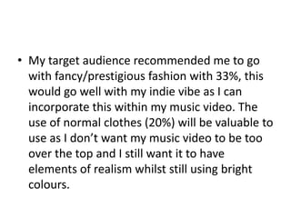 • My target audience recommended me to go
with fancy/prestigious fashion with 33%, this
would go well with my indie vibe as I can
incorporate this within my music video. The
use of normal clothes (20%) will be valuable to
use as I don’t want my music video to be too
over the top and I still want it to have
elements of realism whilst still using bright
colours.
 