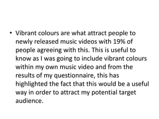 • Vibrant colours are what attract people to
newly released music videos with 19% of
people agreeing with this. This is useful to
know as I was going to include vibrant colours
within my own music video and from the
results of my questionnaire, this has
highlighted the fact that this would be a useful
way in order to attract my potential target
audience.
 