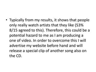• Typically from my results, it shows that people
only really watch artists that they like (53%
8/15 agreed to this). Therefore, this could be a
potential hazard to me as I am producing a
one of video. In order to overcome this I will
advertise my website before hand and will
release a special clip of another song also on
the CD.
 