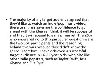 • The majority of my target audience agreed that
they’d like to watch an indie/pop music video,
therefore it has gave me the confidence to go
ahead with the idea as I think it will be successful
and that it will appeal to a mass market. The 20%
who answered no to this particular question were
the two 56+ participants and the reasoning
behind this was because they didn’t know the
genre. Therefore, I have achieved a successful
target audience in 16-25 year olds, who also like
other indie popstars, such as Taylor Swift, Jess
Glynne and Ella Eyre
 