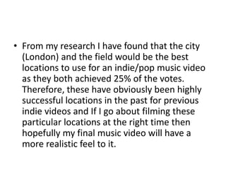 • From my research I have found that the city
(London) and the field would be the best
locations to use for an indie/pop music video
as they both achieved 25% of the votes.
Therefore, these have obviously been highly
successful locations in the past for previous
indie videos and If I go about filming these
particular locations at the right time then
hopefully my final music video will have a
more realistic feel to it.
 