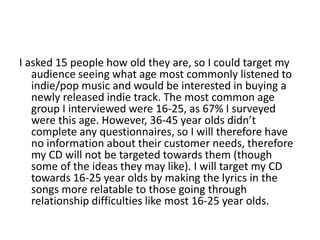 I asked 15 people how old they are, so I could target my
audience seeing what age most commonly listened to
indie/pop music and would be interested in buying a
newly released indie track. The most common age
group I interviewed were 16-25, as 67% I surveyed
were this age. However, 36-45 year olds didn’t
complete any questionnaires, so I will therefore have
no information about their customer needs, therefore
my CD will not be targeted towards them (though
some of the ideas they may like). I will target my CD
towards 16-25 year olds by making the lyrics in the
songs more relatable to those going through
relationship difficulties like most 16-25 year olds.
 