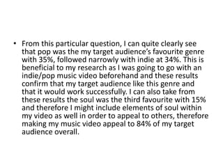 • From this particular question, I can quite clearly see
that pop was the my target audience’s favourite genre
with 35%, followed narrowly with indie at 34%. This is
beneficial to my research as I was going to go with an
indie/pop music video beforehand and these results
confirm that my target audience like this genre and
that it would work successfully. I can also take from
these results the soul was the third favourite with 15%
and therefore I might include elements of soul within
my video as well in order to appeal to others, therefore
making my music video appeal to 84% of my target
audience overall.
 