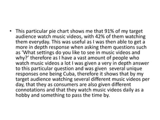• This particular pie chart shows me that 91% of my target
audience watch music videos, with 42% of them watching
them everyday. This was useful as I was then able to get a
more in depth response when asking them questions such
as ‘What settings do you like to see in music videos and
why?’ therefore as I have a vast amount of people who
watch music videos a lot I was given a very in depth answer
to this particular question and was given several unique
responses one being Cuba, therefore it shows that by my
target audience watching several different music videos per
day, that they as consumers are also given different
connotations and that they watch music videos daily as a
hobby and something to pass the time by.
 