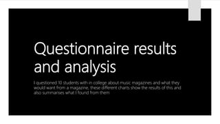 Questionnaire results
and analysis
I questioned 10 students with in college about music magazines and what they
would want from a magazine, these different charts show the results of this and
also summarises what I found from them
 