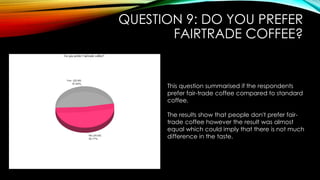 QUESTION 9: DO YOU PREFER
FAIRTRADE COFFEE?
This question summarised if the respondents
prefer fair-trade coffee compared to standard
coffee.
The results show that people don't prefer fair-
trade coffee however the result was almost
equal which could imply that there is not much
difference in the taste.
 