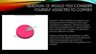 QUESTION 12: WOULD YOU CONSIDER
YOURSELF ADDICTED TO COFFEE?
Question 11 links on well to this question as an
excessive amount of coffee you have daily
could link to an addiction. The previous results
show that two people had 9+ cups of coffee a
day and there was 7 people who claimed to
have an addiction to coffee.
People claiming they are addicted to coffee
shows one of the drawbacks of the drink as it is
addictive and people can suffer from
withdrawal symptoms after a long period of not
having it.
 