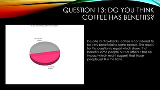 QUESTION 13: DO YOU THINK
COFFEE HAS BENEFITS?
Despite its drawbacks, coffee is considered to
be very beneficial to some people. The results
for this question is equal which shows that
benefits some people but for others it has no
impact which might suggest that those
people just like the taste.
 