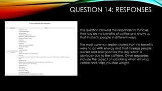 QUESTION 14: RESPONSES
This question allowed the respondents to have
their say on the benefits of coffee and shows us
that it affects people in different ways.
The most common replies stated that the benefits
were to do with energy and that it keeps people
awake and energised for the day which is
obviously due to the caffeine. Other responses
include the aspect of socialising when drinking
coffee and helps you lose weight.
 