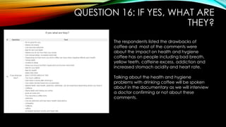 QUESTION 16: IF YES, WHAT ARE
THEY?
The respondents listed the drawbacks of
coffee and most of the comments were
about the impact on health and hygiene
coffee has on people including bad breath,
yellow teeth, caffeine excess, addiction and
increased stomach acidity and heart rate.
Talking about the health and hygiene
problems with drinking coffee will be spoken
about in the documentary as we will interview
a doctor confirming or not about these
comments.
 