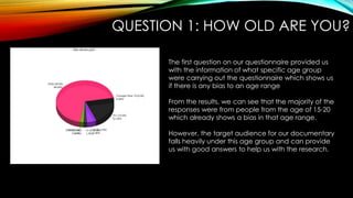 QUESTION 1: HOW OLD ARE YOU?
The first question on our questionnaire provided us
with the information of what specific age group
were carrying out the questionnaire which shows us
if there is any bias to an age range
From the results, we can see that the majority of the
responses were from people from the age of 15-20
which already shows a bias in that age range.
However, the target audience for our documentary
falls heavily under this age group and can provide
us with good answers to help us with the research.
 