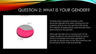 QUESTION 2: WHAT IS YOUR GENDER?
Another basic question showed us the
dominant gender that were carrying out the
question and as we can see from the results
the majority of respondents were female which
gives a bias to the gender.
Although females are a massive part of the
target audience we would of liked an equal
amount of people from both genders to
provide an equal view as the documentary will
be aimed at both male and female.
 