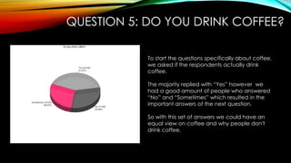QUESTION 5: DO YOU DRINK COFFEE?
To start the questions specifically about coffee,
we asked if the respondents actually drink
coffee.
The majority replied with “Yes” however we
had a good amount of people who answered
“No” and “Sometimes” which resulted in the
important answers of the next question.
So with this set of answers we could have an
equal view on coffee and why people don't
drink coffee.
 