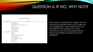 QUESTION 6: IF NO, WHY NOT?
The amount of people who replied “No” tot
he previous question gives us an insight into
why people don't drink coffee which can
be helpful to the questions for future
interviews as we can ask people directly
about the problems brought up by the
feedback.
 