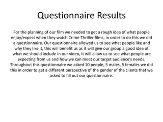 Questionnaire Results
For the planning of our film we needed to get a rough idea of what people
enjoy/expect when they watch Crime Thriller films, in order to do this we did
a questionnaire. Our questionnaire allowed us to see what people like and
why they like it, this will benefit us as it will give our group a good idea of
what we should include in our video, it will allow us to see what people are
expecting from us and how we can meet our target audience’s needs.
Throughout this questionnaire we asked 10 people, 5 males, 5 females we did
this in order to get a different perspective of the gender of the clients that we
asked to fill out our questionnaire.
 