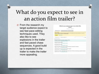 What do you expect to see in
an action film trailer?
O From the research my
target audience expect to
see fast pace editing
techniques used. They
also like to see
explosions in the trailer
and fast paced chase
sequences. A good build
up is expected in the
trailer to make the trailer
more appealing.
 
