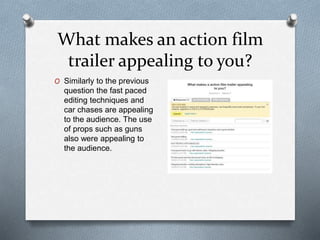What makes an action film
trailer appealing to you?
O Similarly to the previous
question the fast paced
editing techniques and
car chases are appealing
to the audience. The use
of props such as guns
also were appealing to
the audience.
 
