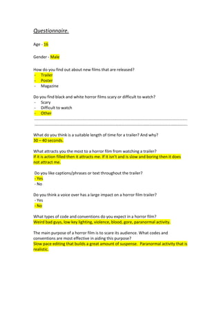 Questionnaire.

Age - 16

Gender - Male

How do you find out about new films that are released?
- Trailer
- Poster
- Magazine

Do you find black and white horror films scary or difficult to watch?
- Scary
- Difficult to watch
- Other
........................................................................................................................................
.………………………………………………………………………………………………………………………………….

What do you think is a suitable length of time for a trailer? And why?
30 – 40 seconds.

What attracts you the most to a horror film from watching a trailer?
If it is action filled then it attracts me. If it isn’t and is slow and boring then it does
not attract me.

Do you like captions/phrases or text throughout the trailer?
- Yes
- No

Do you think a voice over has a large impact on a horror film trailer?
- Yes
- No

What types of code and conventions do you expect in a horror film?
Weird bad guys, low key lighting, violence, blood, gore, paranormal activity.

The main purpose of a horror film is to scare its audience. What codes and
conventions are most effective in aiding this purpose?
Slow pace editing that builds a great amount of suspense. Paranormal activity that is
realistic.
 
