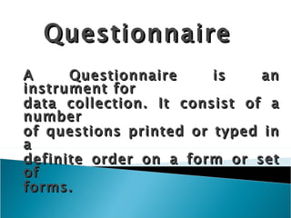 Questionnaire A Questionnaire is an instrument for data collection. It consist of a number of questions printed or typed in a definite order on a form or set of forms. 