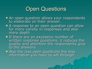 Open Questions An open question allows your respondents to elaborate on their answer. A response to an open question can allow for more variety in responses and also more depth If there are an excessive number of written response questions, it reduces the quality and attention the respondents give to the answers.  Also the less open questions the less information you have to sift through 