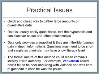 Practical Issues
• Quick and cheap way to gather large amounts of
quantitative data
• Data is usually easily quantifiable, test the hypothesis and
can discover cause-and-effect relationships
• Data only provides a snapshot & they are inflexible (cannot
gain in depth information). Questions may need to be short
and simple as criminals may have a low literacy level
• The formal nature of this method could mean criminals
identify it with authority. For example, Venkatesh asked
how it felt to be poor and living with violence and was kept
at gunpoint in case he was the police
 