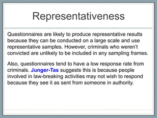 Representativeness
Questionnaires are likely to produce representative results
because they can be conducted on a large scale and use
representative samples. However, criminals who weren’t
convicted are unlikely to be included in any sampling frames.
Also, questionnaires tend to have a low response rate from
criminals. Junger-Tas suggests this is because people
involved in law-breaking activities may not wish to respond
because they see it as sent from someone in authority.
 