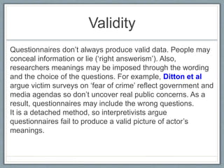 Validity
Questionnaires don’t always produce valid data. People may
conceal information or lie (‘right answerism’). Also,
researchers meanings may be imposed through the wording
and the choice of the questions. For example, Ditton et al
argue victim surveys on ‘fear of crime’ reflect government and
media agendas so don’t uncover real public concerns. As a
result, questionnaires may include the wrong questions.
It is a detached method, so interpretivists argue
questionnaires fail to produce a valid picture of actor’s
meanings.
 