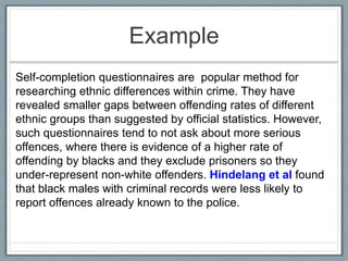 Example
Self-completion questionnaires are popular method for
researching ethnic differences within crime. They have
revealed smaller gaps between offending rates of different
ethnic groups than suggested by official statistics. However,
such questionnaires tend to not ask about more serious
offences, where there is evidence of a higher rate of
offending by blacks and they exclude prisoners so they
under-represent non-white offenders. Hindelang et al found
that black males with criminal records were less likely to
report offences already known to the police.
 