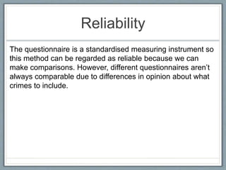 Reliability
The questionnaire is a standardised measuring instrument so
this method can be regarded as reliable because we can
make comparisons. However, different questionnaires aren’t
always comparable due to differences in opinion about what
crimes to include.
 