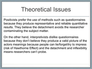 Theoretical Issues
Positivists prefer the use of methods such as questionnaires
because they produce representative and reliable quantitative
results. They believe the detachment avoids the researcher
contaminating the subject matter.
On the other hand, interpretivists dislike questionnaires
because they don’t believe they produce a valid picture of the
actors meanings because people can lie/forget/try to impress
(risk of Hawthorne Effect) and the detachment and inflexibility
means researchers can’t probe.
 