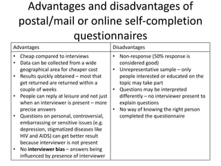 Advantages and disadvantages of
postal/mail or online self-completion
questionnaires
Advantages Disadvantages
• Cheap compared to interviews
• Data can be collected from a wide
geographical area for cheaper cost
• Results quickly obtained – most that
get returned are returned within a
couple of weeks
• People can reply at leisure and not just
when an interviewer is present – more
precise answers
• Questions on personal, controversial,
embarrassing or sensitive issues (e.g.
depression, stigmatized diseases like
HIV and AIDS) can get better result
because interviewer is not present
• No interviewer bias – answers being
influenced by presence of interviewer
• Non-response (50% response is
considered good)
• Unrepresentative sample – only
people interested or educated on the
topic may take part
• Questions may be interpreted
differently – no interviewer present to
explain questions
• No way of knowing the right person
completed the questionnaire
 