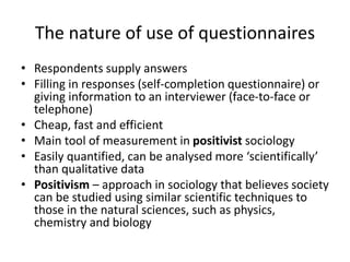 The nature of use of questionnaires
• Respondents supply answers
• Filling in responses (self-completion questionnaire) or
giving information to an interviewer (face-to-face or
telephone)
• Cheap, fast and efficient
• Main tool of measurement in positivist sociology
• Easily quantified, can be analysed more ‘scientifically’
than qualitative data
• Positivism – approach in sociology that believes society
can be studied using similar scientific techniques to
those in the natural sciences, such as physics,
chemistry and biology
 