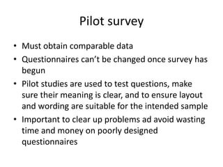 Pilot survey
• Must obtain comparable data
• Questionnaires can’t be changed once survey has
begun
• Pilot studies are used to test questions, make
sure their meaning is clear, and to ensure layout
and wording are suitable for the intended sample
• Important to clear up problems ad avoid wasting
time and money on poorly designed
questionnaires
 