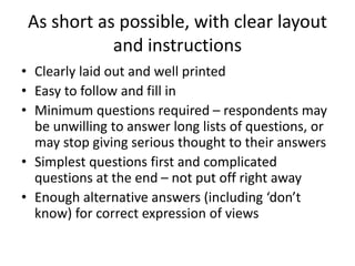 As short as possible, with clear layout
and instructions
• Clearly laid out and well printed
• Easy to follow and fill in
• Minimum questions required – respondents may
be unwilling to answer long lists of questions, or
may stop giving serious thought to their answers
• Simplest questions first and complicated
questions at the end – not put off right away
• Enough alternative answers (including ‘don’t
know) for correct expression of views
 