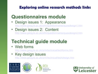 Exploring online research methods links
Questionnaires module
• Design issues 1: Appearance
http://www.geog.le.ac.uk/orm/questionnaires/quesdesign1.htm
• Design issues 2: Content
http://www.geog.le.ac.uk/orm/questionnaires/quesdesign2.htm
Technical guide module
• Web forms
http://www.geog.le.ac.uk/orm/technical/techforms.htm
• Key design issues
http://www.geog.le.ac.uk/orm/technical/techdesign.htm
 