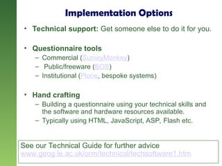Implementation Options
• Technical support: Get someone else to do it for you.
• Questionnaire tools
– Commercial (SurveyMonkey)
– Public/freeware (BOS)
– Institutional (Plone, bespoke systems)
• Hand crafting
– Building a questionnaire using your technical skills and
the software and hardware resources available.
– Typically using HTML, JavaScript, ASP, Flash etc.
See our Technical Guide for further advice
www.geog.le.ac.uk/orm/technical/techsoftware1.htm
 
