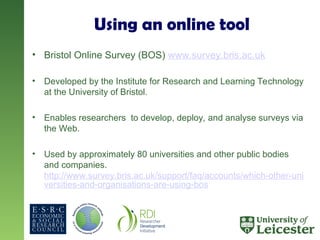 Using an online tool
• Bristol Online Survey (BOS) www.survey.bris.ac.uk
• Developed by the Institute for Research and Learning Technology
at the University of Bristol.
• Enables researchers to develop, deploy, and analyse surveys via
the Web.
• Used by approximately 80 universities and other public bodies
and companies.
http://www.survey.bris.ac.uk/support/faq/accounts/which-other-uni
versities-and-organisations-are-using-bos
 