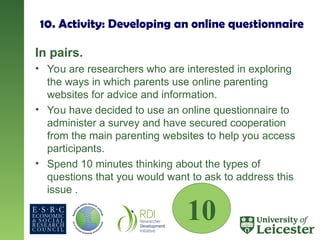 10. Activity: Developing an online questionnaire
In pairs.
• You are researchers who are interested in exploring
the ways in which parents use online parenting
websites for advice and information.
• You have decided to use an online questionnaire to
administer a survey and have secured cooperation
from the main parenting websites to help you access
participants.
• Spend 10 minutes thinking about the types of
questions that you would want to ask to address this
issue .
10
 