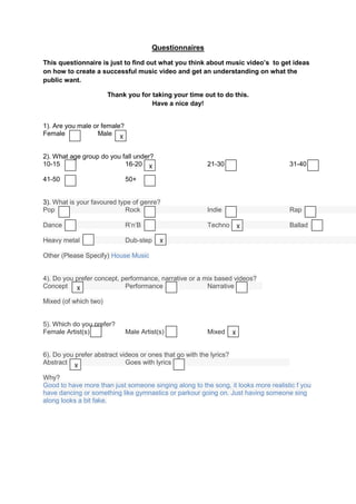 Questionnaires

This questionnaire is just to find out what you think about music video’s to get ideas
on how to create a successful music video and get an understanding on what the
public want.

                       Thank you for taking your time out to do this.
                                     Have a nice day!


1). Are you male or female?
Female            Male X


2). What age group do you fall under?
10-15                      16-20 X                        21-30                     31-40

41-50                         50+


3). What is your favoured type of genre?
Pop                         Rock                          Indie                     Rap

Dance                         R’n’B                       Techno         X          Ballad

Heavy metal                   Dub-step    X

Other (Please Specify) House Music


4). Do you prefer concept, performance, narrative or a mix based videos?
Concept X                   Performance                 Narrative

Mixed (of which two)


5). Which do you prefer?
Female Artist(s)              Male Artist(s)              Mixed      X


6). Do you prefer abstract videos or ones that go with the lyrics?
Abstract X                   Goes with lyrics

Why?
Good to have more than just someone singing along to the song, it looks more realistic f you
have dancing or something like gymnastics or parkour going on. Just having someone sing
along looks a bit fake.
 