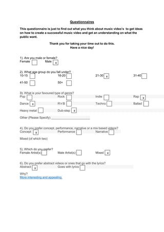 Questionnaires

This questionnaire is just to find out what you think about music video’s to get ideas
on how to create a successful music video and get an understanding on what the
public want.

                       Thank you for taking your time out to do this.
                                     Have a nice day!


1). Are you male or female?
Female            Male X


2). What age group do you fall under?
10-15                      16-20                          21-30 X              31-40

41-50                         50+


3). What is your favoured type of genre?
Pop                         Rock                          Indie                Rap       X
Dance    X                    R’n’B                       Techno               Ballad

Heavy metal                   Dub-step    X

Other (Please Specify) _______________________


4). Do you prefer concept, performance, narrative or a mix based videos?
Concept X                   Performance                 Narrative

Mixed (of which two)


5). Which do you prefer?
Female Artist(s)              Male Artist(s)              Mixed      X


6). Do you prefer abstract videos or ones that go with the lyrics?
Abstract X                   Goes with lyrics

Why?
More interesting and appealing.
 