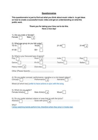Questionnaires

This questionnaire is just to find out what you think about music video’s to get ideas
on how to create a successful music video and get an understanding on what the
public want.

                       Thank you for taking your time out to do this.
                                     Have a nice day!


1). Are you male or female?
Female            Male X


2). What age group do you fall under?
10-15                      16-20                           21-30                   31-40 X

41-50                         50+


3). What is your favoured type of genre?
Pop                         Rock X                         Indie                   Rap

Dance                         R’n’B                        Techno                  Ballad

Heavy metal    X              Dub-step

Other (Please Specify) _______________________


4). Do you prefer concept, performance, narrative or a mix based videos?
Concept                     Performance X               Narrative

Mixed (of which two) prefer to have actions in sync with the song.


5). Which do you prefer?
Female Artist(s)              Male Artist(s) X             Mixed


6). Do you prefer abstract videos or ones that go with the lyrics?
Abstract                     Goes with lyrics X

Why?
I enjoy watching bands perform live, therefore when they sing it, it looks real.
 