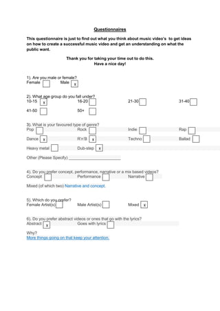 Questionnaires

This questionnaire is just to find out what you think about music video’s to get ideas
on how to create a successful music video and get an understanding on what the
public want.

                      Thank you for taking your time out to do this.
                                    Have a nice day!


1). Are you male or female?
Female            Male X


2). What age group do you fall under?
10-15 X                    16-20                          21-30                31-40

41-50                         50+


3). What is your favoured type of genre?
Pop                         Rock                          Indie                Rap

Dance    X                    R’n’B   X                   Techno               Ballad

Heavy metal                   Dub-step    X

Other (Please Specify) _______________________


4). Do you prefer concept, performance, narrative or a mix based videos?
Concept                     Performance                 Narrative

Mixed (of which two) Narrative and concept.


5). Which do you prefer?
Female Artist(s)              Male Artist(s)              Mixed      X


6). Do you prefer abstract videos or ones that go with the lyrics?
Abstract X                   Goes with lyrics

Why?
More things going on that keep your attention.
 