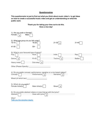 Questionnaires

This questionnaire is just to find out what you think about music video’s to get ideas
on how to create a successful music video and get an understanding on what the
public want.

                       Thank you for taking your time out to do this.
                                     Have a nice day!


1). Are you male or female?
Female X          Male


2). What age group do you fall under?
10-15                      16-20                          21-30 X              31-40

41-50                         50+


3). What is your favoured type of genre?
Pop                         Rock                          Indie                Rap

Dance    X                    R’n’B                       Techno         X     Ballad

Heavy metal                   Dub-step    X

Other (Please Specify) _______________________


4). Do you prefer concept, performance, narrative or a mix based videos?
Concept                     Performance X               Narrative X

Mixed (of which two) _____________________


5). Which do you prefer?
Female Artist(s)              Male Artist(s)              Mixed      X


6). Do you prefer abstract videos or ones that go with the lyrics?
Abstract                     Goes with lyrics X

Why?
Tells you the storyline clearly.
 